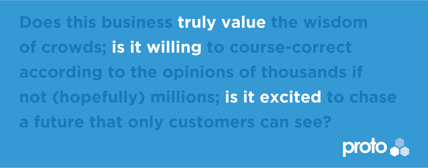 Does this business truly value the wisdom of crowds; is it willing to course-correct according to the opinions of thousands if not (hopefully) millions; is it excited to chase a future that only customers can see?