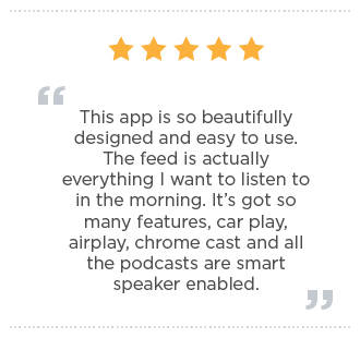 This app is so beautifully designed and easy to use. The feed is actually everything I want to listen to in the morning. It’s got so many features, car play, airplay, chrome cast and all the podcasts are smart speaker enabled.